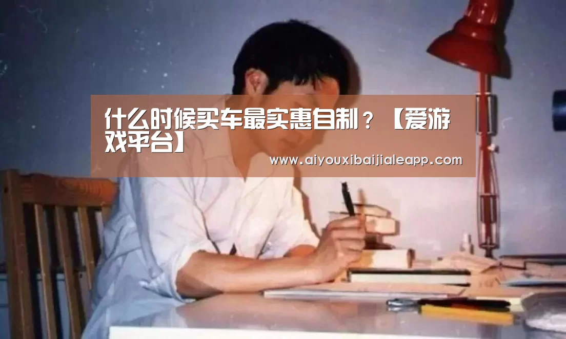 什么时候买车最实惠自制?【爱游戏平台】(图1) 爱游戏体育